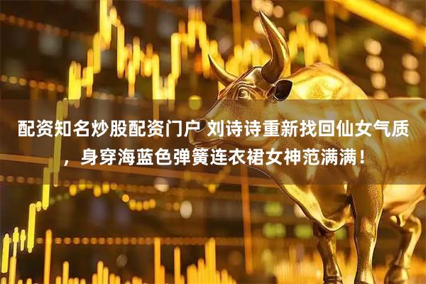 配资知名炒股配资门户 刘诗诗重新找回仙女气质，身穿海蓝色弹簧连衣裙女神范满满！