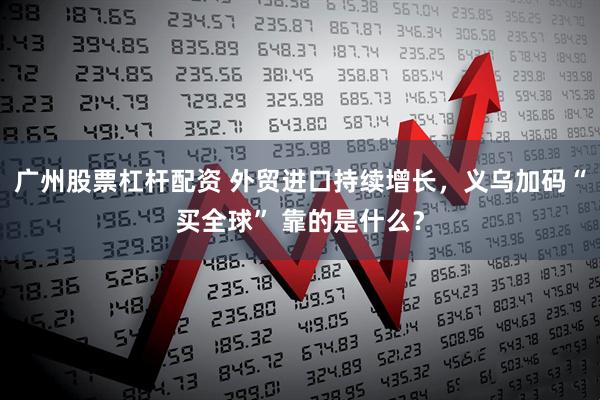 广州股票杠杆配资 外贸进口持续增长，义乌加码“买全球” 靠的是什么？