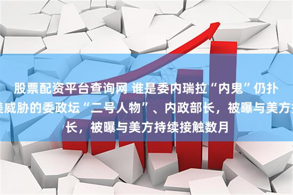 股票配资平台查询网 谁是委内瑞拉“内鬼”仍扑朔迷离;遭美威胁的委政坛“二号人物”、内政部长,被曝与美方持续接触数月