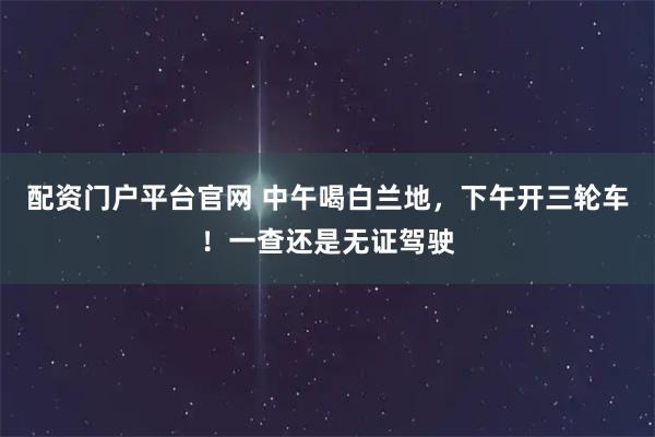 配资门户平台官网 中午喝白兰地，下午开三轮车！一查还是无证驾驶