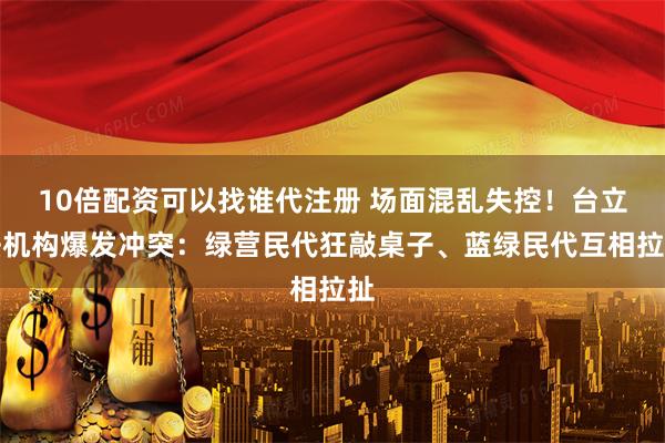 10倍配资可以找谁代注册 场面混乱失控！台立法机构爆发冲突：绿营民代狂敲桌子、蓝绿民代互相拉扯