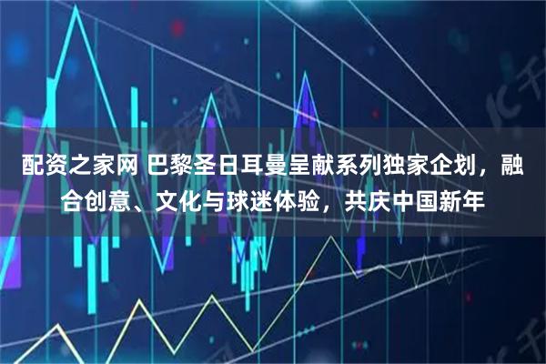 配资之家网 巴黎圣日耳曼呈献系列独家企划，融合创意、文化与球迷体验，共庆中国新年