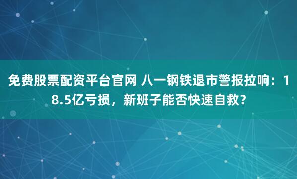 免费股票配资平台官网 八一钢铁退市警报拉响：18.5亿亏损，新班子能否快速自救？