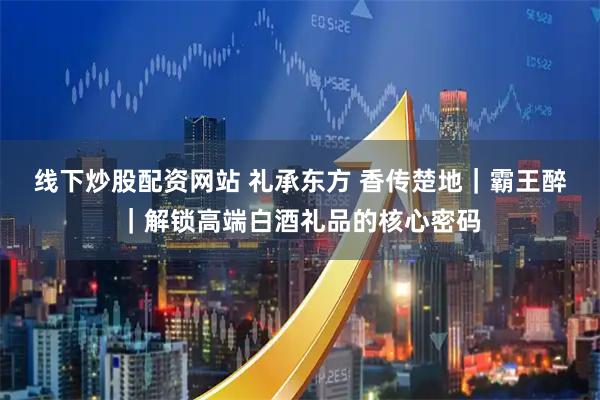 线下炒股配资网站 礼承东方 香传楚地｜霸王醉｜解锁高端白酒礼品的核心密码