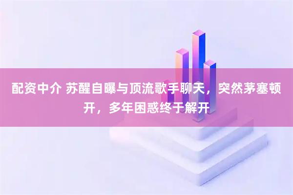 配资中介 苏醒自曝与顶流歌手聊天,突然茅塞顿开,多年困惑终于解开