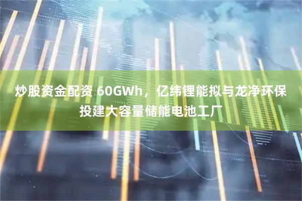 炒股资金配资 60GWh，亿纬锂能拟与龙净环保投建大容量储能电池工厂