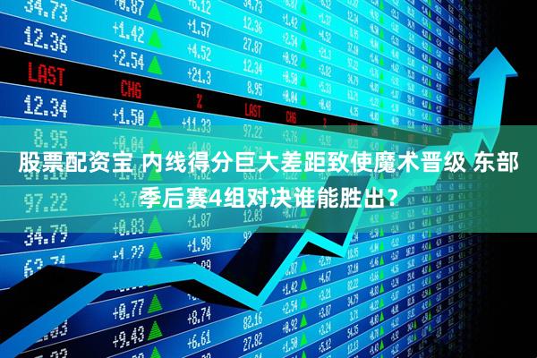 股票配资宝 内线得分巨大差距致使魔术晋级 东部季后赛4组对决谁能胜出？