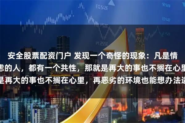 安全股票配资门户 发现一个奇怪的现象：凡是情绪稳定、睡眠好、不焦虑的人，都有一个共性，那就是再大的事也不搁在心里，再恶劣的环境也能想办法适应