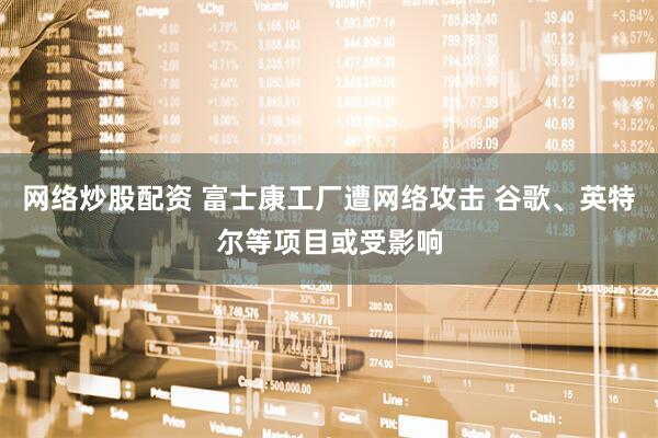 网络炒股配资 富士康工厂遭网络攻击 谷歌、英特尔等项目或受影响