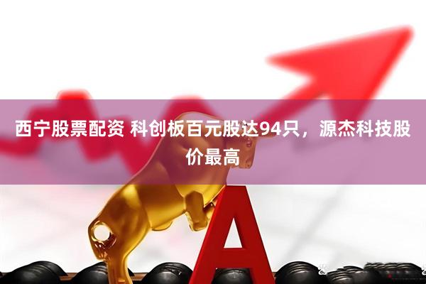 西宁股票配资 科创板百元股达94只，源杰科技股价最高
