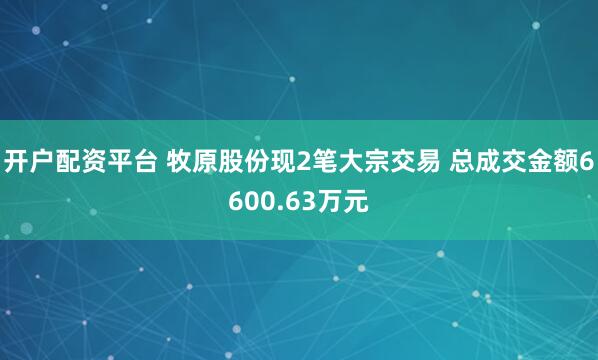 开户配资平台 牧原股份现2笔大宗交易 总成交金额6600.63万元