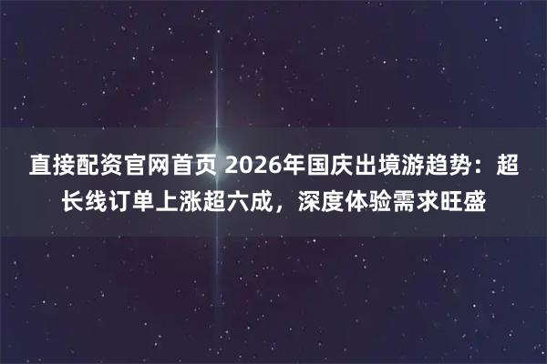 直接配资官网首页 2026年国庆出境游趋势：超长线订单上涨超六成，深度体验需求旺盛