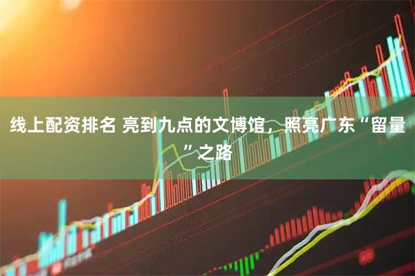 线上配资排名 亮到九点的文博馆，照亮广东“留量”之路