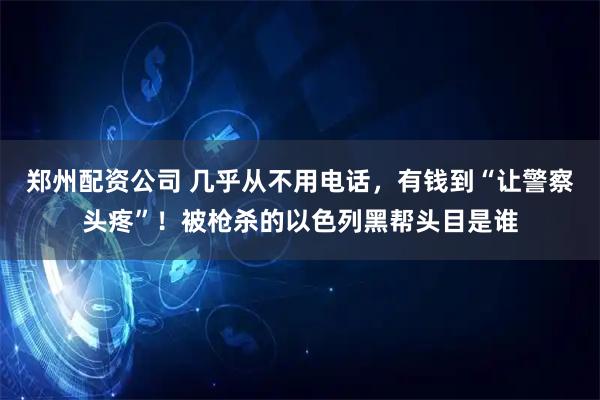 郑州配资公司 几乎从不用电话，有钱到“让警察头疼”！被枪杀的以色列黑帮头目是谁