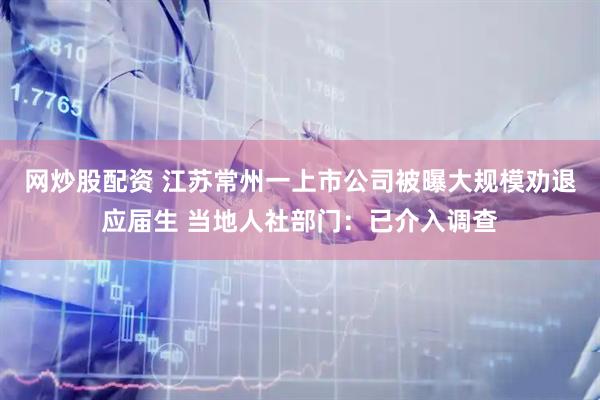 网炒股配资 江苏常州一上市公司被曝大规模劝退应届生 当地人社部门：已介入调查